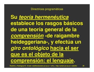 Directrices programáticas


 Su teoría hermenéutica
 establece los rasgos básicos
 de una teoría general de la
 comprensión -de raigambre
 heideggeriana-, y efectúa un
 giro ontológico hacia el ser
 que es el objeto de la
 comprensión: el lenguaje.
Rodolfo-J. Rodríguez-R. E-mail: rodolfor@cariari.ucr.ac.cr / U.R.L.: http://cariari.ucr.ac.cr/~rodolfor   29
 
