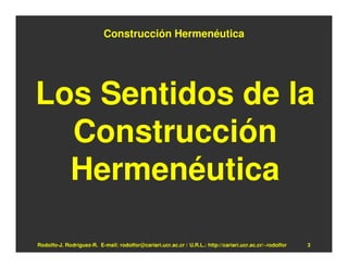 Construcción Hermenéutica




Los Sentidos de la
  Construcción
  Hermenéutica

Rodolfo-J. Rodríguez-R. E-mail: rodolfor@cariari.ucr.ac.cr / U.R.L.: http://cariari.ucr.ac.cr/~rodolfor   3
 