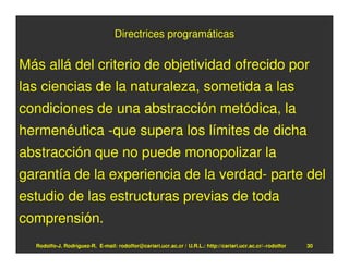 Directrices programáticas


Más allá del criterio de objetividad ofrecido por
las ciencias de la naturaleza, sometida a las
condiciones de una abstracción metódica, la
hermenéutica -que supera los límites de dicha
abstracción que no puede monopolizar la
garantía de la experiencia de la verdad- parte del
estudio de las estructuras previas de toda
comprensión.
  Rodolfo-J. Rodríguez-R. E-mail: rodolfor@cariari.ucr.ac.cr / U.R.L.: http://cariari.ucr.ac.cr/~rodolfor   30
 