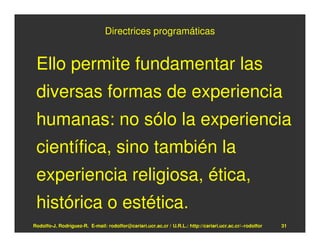 Directrices programáticas


 Ello permite fundamentar las
 diversas formas de experiencia
 humanas: no sólo la experiencia
 científica, sino también la
 experiencia religiosa, ética,
 histórica o estética.
Rodolfo-J. Rodríguez-R. E-mail: rodolfor@cariari.ucr.ac.cr / U.R.L.: http://cariari.ucr.ac.cr/~rodolfor   31
 