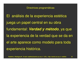 Directrices programáticas


El análisis de la experiencia estética
juega un papel central en su obra
fundamental: Verdad y método, ya que
la experiencia de la verdad que se da en
el arte aparece como modelo para toda
experiencia histórica.
 Rodolfo-J. Rodríguez-R. E-mail: rodolfor@cariari.ucr.ac.cr / U.R.L.: http://cariari.ucr.ac.cr/~rodolfor   32
 