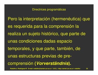 Directrices programáticas


Pero la interpretación (hermenéutica) que
es requerida para la comprensión la
realiza un sujeto histórico, que parte de
unas condiciones dadas espacio
temporales, y que parte, también, de
unas estructuras previas de pre-
comprensión (Vorverständnis).
 Rodolfo-J. Rodríguez-R. E-mail: rodolfor@cariari.ucr.ac.cr / U.R.L.: http://cariari.ucr.ac.cr/~rodolfor   33
 