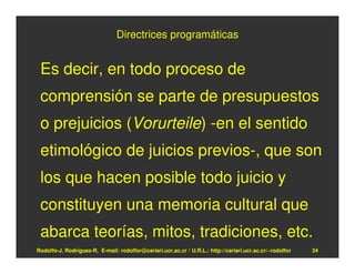 Directrices programáticas


 Es decir, en todo proceso de
 comprensión se parte de presupuestos
 o prejuicios (Vorurteile) -en el sentido
 etimológico de juicios previos-, que son
 los que hacen posible todo juicio y
 constituyen una memoria cultural que
 abarca teorías, mitos, tradiciones, etc.
Rodolfo-J. Rodríguez-R. E-mail: rodolfor@cariari.ucr.ac.cr / U.R.L.: http://cariari.ucr.ac.cr/~rodolfor   34
 