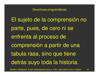 Directrices programáticas


 El sujeto de la comprensión no
 parte, pues, de cero ni se
 enfrenta al proceso de
 comprensión a partir de una
 tabula rasa, sino que tiene
 detrás suyo toda la historia.
Rodolfo-J. Rodríguez-R. E-mail: rodolfor@cariari.ucr.ac.cr / U.R.L.: http://cariari.ucr.ac.cr/~rodolfor   35
 