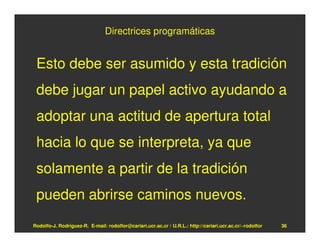 Directrices programáticas


 Esto debe ser asumido y esta tradición
 debe jugar un papel activo ayudando a
 adoptar una actitud de apertura total
 hacia lo que se interpreta, ya que
 solamente a partir de la tradición
 pueden abrirse caminos nuevos.
Rodolfo-J. Rodríguez-R. E-mail: rodolfor@cariari.ucr.ac.cr / U.R.L.: http://cariari.ucr.ac.cr/~rodolfor   36
 