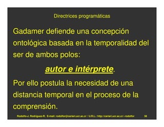 Directrices programáticas


Gadamer defiende una concepción
ontológica basada en la temporalidad del
ser de ambos polos:
                         autor e intérprete.
Por ello postula la necesidad de una
distancia temporal en el proceso de la
comprensión.
 Rodolfo-J. Rodríguez-R. E-mail: rodolfor@cariari.ucr.ac.cr / U.R.L.: http://cariari.ucr.ac.cr/~rodolfor   38
 