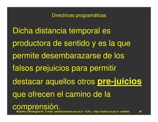 Directrices programáticas


Dicha distancia temporal es
productora de sentido y es la que
permite desembarazarse de los
falsos prejuicios para permitir
destacar aquellos otros pre-juicios
que ofrecen el camino de la
comprensión.
 Rodolfo-J. Rodríguez-R. E-mail: rodolfor@cariari.ucr.ac.cr / U.R.L.: http://cariari.ucr.ac.cr/~rodolfor   39
 