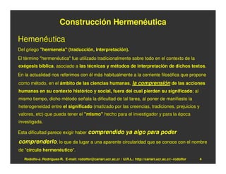 Construcción Hermenéutica

Hemenéutica
Del griego "hermeneia" (traducción, interpretación).
El término "hermenéutica" fue utilizado tradicionalmente sobre todo en el contexto de la
exégesis bíblica, asociado a las técnicas y métodos de interpretación de dichos textos.
En la actualidad nos referimos con él más habitualmente a la corriente filosófica que propone
como método, en el ámbito de las ciencias humanas, la comprensión de las acciones
humanas en su contexto histórico y social, fuera del cual pierden su significado; al
mismo tiempo, dicho método señala la dificultad de tal tarea, al poner de manifiesto la
heterogeneidad entre el significado (matizado por las creencias, tradiciones, prejuicios y
valores, etc) que pueda tener el "mismo" hecho para el investigador y para la época
investigada.

Esta dificultad parece exigir haber comprendido                    ya algo para poder
comprenderlo, lo que da lugar a una aparente circularidad que se conoce con el nombre
de "círculo hermenéutico".
   Rodolfo-J. Rodríguez-R. E-mail: rodolfor@cariari.ucr.ac.cr / U.R.L.: http://cariari.ucr.ac.cr/~rodolfor   4
 