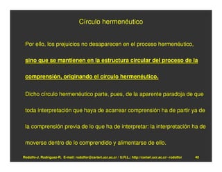 Círculo hermenéutico


 Por ello, los prejuicios no desaparecen en el proceso hermenéutico,

 sino que se mantienen en la estructura circular del proceso de la

 comprensión, originando el círculo hermenéutico.


 Dicho círculo hermenéutico parte, pues, de la aparente paradoja de que

 toda interpretación que haya de acarrear comprensión ha de partir ya de

 la comprensión previa de lo que ha de interpretar: la interpretación ha de

 moverse dentro de lo comprendido y alimentarse de ello.

Rodolfo-J. Rodríguez-R. E-mail: rodolfor@cariari.ucr.ac.cr / U.R.L.: http://cariari.ucr.ac.cr/~rodolfor   40
 