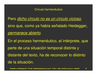 Círculo hermenéutico


Pero dicho círculo no es un círculo vicioso,
sino que, como ya había señalado Heidegger,
permanece abierto.

En el proceso hermenéutico, el intérprete, que
parte de una situación temporal distinta y
distante del texto, ha de reconocer lo distinto
de la situación.
 Rodolfo-J. Rodríguez-R. E-mail: rodolfor@cariari.ucr.ac.cr / U.R.L.: http://cariari.ucr.ac.cr/~rodolfor   41
 