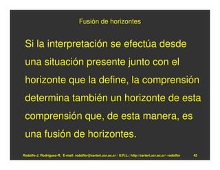 Fusión de horizontes


 Si la interpretación se efectúa desde
 una situación presente junto con el
 horizonte que la define, la comprensión
 determina también un horizonte de esta
 comprensión que, de esta manera, es
 una fusión de horizontes.
Rodolfo-J. Rodríguez-R. E-mail: rodolfor@cariari.ucr.ac.cr / U.R.L.: http://cariari.ucr.ac.cr/~rodolfor   42
 