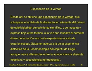 Experiencia de la verdad

 Desde ahí se obtiene una experiencia de la verdad, que
 sobrepasa el ámbito de la distanciación alienante del criterio
 de objetividad del conocimiento científico, y se muestra y
 expresa bajo otras formas, a la vez que muestra el carácter
 difuso de la noción misma de experiencia (noción de
 experiencia que Gadamer acerca a la de la experiencia
 dialéctica de la Fenomenología del espíritu de Hegel,
 aunque marca diferencias entre la autoconciencia absoluta
 hegeliana y la conciencia hermenéutica).
Rodolfo-J. Rodríguez-R. E-mail: rodolfor@cariari.ucr.ac.cr / U.R.L.: http://cariari.ucr.ac.cr/~rodolfor   43
 
