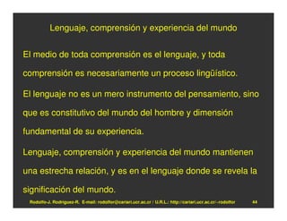 Lenguaje, comprensión y experiencia del mundo


El medio de toda comprensión es el lenguaje, y toda

comprensión es necesariamente un proceso lingüístico.

El lenguaje no es un mero instrumento del pensamiento, sino

que es constitutivo del mundo del hombre y dimensión

fundamental de su experiencia.

Lenguaje, comprensión y experiencia del mundo mantienen

una estrecha relación, y es en el lenguaje donde se revela la

significación del mundo.
 Rodolfo-J. Rodríguez-R. E-mail: rodolfor@cariari.ucr.ac.cr / U.R.L.: http://cariari.ucr.ac.cr/~rodolfor   44
 