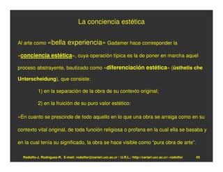 La conciencia estética


Al arte como «bella           experiencia» Gadamer hace corresponder la
«conciencia estética», cuya operación típica es la de poner en marcha aquel

proceso abstrayente, bautizado como «diferenciación estética» (üsthetis che

Unterscheidung), que consiste:

           1) en la separación de la obra de su contexto original;

           2) en la fruición de su puro valor estético:

«En cuanto se prescinde de todo aquello en lo que una obra se arraiga como en su

contexto vital original, de toda función religiosa o profana en la cual ella se basaba y

en la cual tenía su significado, la obra se hace visible como “pura obra de arte”.

  Rodolfo-J. Rodríguez-R. E-mail: rodolfor@cariari.ucr.ac.cr / U.R.L.: http://cariari.ucr.ac.cr/~rodolfor   45
 