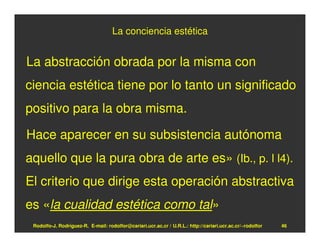 La conciencia estética


La abstracción obrada por la misma con
ciencia estética tiene por lo tanto un significado
positivo para la obra misma.

Hace aparecer en su subsistencia autónoma
aquello que la pura obra de arte es» (Ib., p. l l4).
El criterio que dirige esta operación abstractiva
es «la cualidad estética como tal»
 Rodolfo-J. Rodríguez-R. E-mail: rodolfor@cariari.ucr.ac.cr / U.R.L.: http://cariari.ucr.ac.cr/~rodolfor   46
 