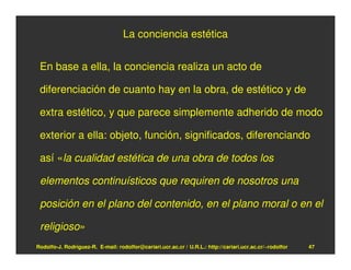 La conciencia estética


 En base a ella, la conciencia realiza un acto de

 diferenciación de cuanto hay en la obra, de estético y de

 extra estético, y que parece simplemente adherido de modo

 exterior a ella: objeto, función, significados, diferenciando

 así «la cualidad estética de una obra de todos los

 elementos continuísticos que requiren de nosotros una

 posición en el plano del contenido, en el plano moral o en el

 religioso»
Rodolfo-J. Rodríguez-R. E-mail: rodolfor@cariari.ucr.ac.cr / U.R.L.: http://cariari.ucr.ac.cr/~rodolfor   47
 