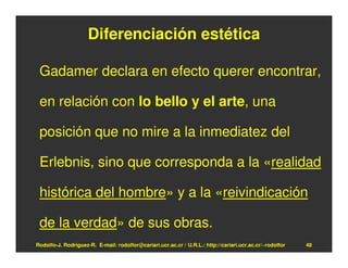 Diferenciación estética

 Gadamer declara en efecto querer encontrar,

 en relación con lo bello y el arte, una

 posición que no mire a la inmediatez del

 Erlebnis, sino que corresponda a la «realidad

 histórica del hombre» y a la «reivindicación

 de la verdad» de sus obras.
Rodolfo-J. Rodríguez-R. E-mail: rodolfor@cariari.ucr.ac.cr / U.R.L.: http://cariari.ucr.ac.cr/~rodolfor   48
 