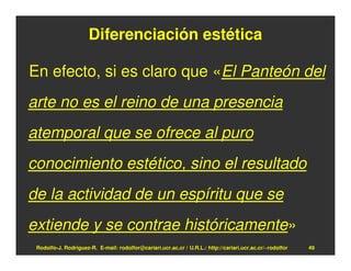 Diferenciación estética

En efecto, si es claro que «El Panteón del
arte no es el reino de una presencia
atemporal que se ofrece al puro
conocimiento estético, sino el resultado
de la actividad de un espíritu que se
extiende y se contrae históricamente»
 Rodolfo-J. Rodríguez-R. E-mail: rodolfor@cariari.ucr.ac.cr / U.R.L.: http://cariari.ucr.ac.cr/~rodolfor   49
 