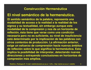 Construcción Hermenéutica
El nivel semántico de la hermenéutica.
El sentido semántico de la palabra, representa una
modalidad de acceso a la realidad a la realidad de los
signos y su textualidad, sin embargo aunque esta
modalidad de la compresión y nos da un horizonte de
reflexión, ésta tiene que verse como una condición
necesaria pero no es suficiente, su nivel de insuficiencia
está determinado por la implicación de las palabras con
otros contextos de producción. La afirmación anterior,
exige un esfuerzo de comprensión hacia nuevos ámbitos
de reflexión sobre lo que significa la hermenéutica. Esto
implica la posibilidad de interpretar, detectando nuevas
direcciones y extrayendo conclusiones en horizontes de
compresión más amplios.
 Rodolfo-J. Rodríguez-R. E-mail: rodolfor@cariari.ucr.ac.cr / U.R.L.: http://cariari.ucr.ac.cr/~rodolfor   5
 