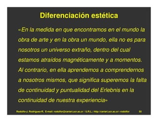 Diferenciación estética
 «En la medida en que encontramos en el mundo la
 obra de arte y en la obra un mundo, ella no es para
 nosotros un universo extraño, dentro del cual
 estamos atraídos magnéticamente y a momentos.
 Al contrario, en ella aprendemos a comprendernos
 a nosotros mismos, que significa superemos la falta
 de continuidad y puntualidad del Erlebnis en la
 continuidad de nuestra experiencia»
Rodolfo-J. Rodríguez-R. E-mail: rodolfor@cariari.ucr.ac.cr / U.R.L.: http://cariari.ucr.ac.cr/~rodolfor   50
 