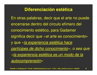Diferenciación estética
 En otras palabras, decir que el arte no puede
 encerrarse dentro del círculo efímero del
 conocimiento estético, para Gadamer
 significa decir que «el arte es conocimiento»
 y que «la experiencia estética hace
 partícipes de dicho conocimiento», o sea que
 «la experiencia estética es un modo de la
 autocomprensión»
Rodolfo-J. Rodríguez-R. E-mail: rodolfor@cariari.ucr.ac.cr / U.R.L.: http://cariari.ucr.ac.cr/~rodolfor   51
 