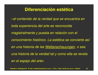 Diferenciación estética

 «el contenido de la verdad que se encuentra en

 toda experiencia del arte es reconocida

 magistralmente y puesta en relación con el

 conocimiento histórico. La estética se convierte así

 en una historia de las Weltanschauungen, o sea

 una historia de la verdad tal y como ella se revela

 en el espejo del arte»

Rodolfo-J. Rodríguez-R. E-mail: rodolfor@cariari.ucr.ac.cr / U.R.L.: http://cariari.ucr.ac.cr/~rodolfor   52
 