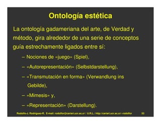 Ontología estética
La ontología gadameriana del arte, de Verdad y
método, gira alrededor de una serie de conceptos
guía estrechamente ligados entre sí:
     – Nociones de «juego» (Spiel),

     – «Autorepresentación» (Selbstdarstellung),

     – «Transmutación en forma» (Verwandlung ins
          Gebilde),

     – «Mimesis» y,

     – «Representación» (Darstellung).
 Rodolfo-J. Rodríguez-R. E-mail: rodolfor@cariari.ucr.ac.cr / U.R.L.: http://cariari.ucr.ac.cr/~rodolfor   53
 