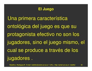 El Juego

Una primera característica
ontológica del juego es que su
protagonista efectivo no son los
jugadores, sino el juego mismo, el
cual se produce a través de los
jugadores .
Rodolfo-J. Rodríguez-R. E-mail: rodolfor@cariari.ucr.ac.cr / U.R.L.: http://cariari.ucr.ac.cr/~rodolfor   54
 