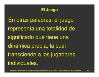 El Juego

En otras palabras, el juego
representa una totalidad de
significado que tiene una
dinámica propia, la cual
transciende a los jugadores
individuales.
Rodolfo-J. Rodríguez-R. E-mail: rodolfor@cariari.ucr.ac.cr / U.R.L.: http://cariari.ucr.ac.cr/~rodolfor   55
 