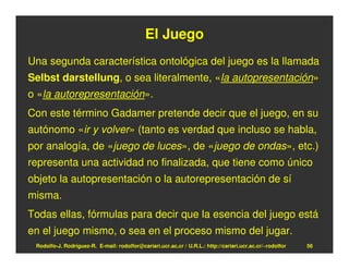 El Juego
Una segunda característica ontológica del juego es la llamada
Selbst darstellung, o sea literalmente, «la autopresentación»
o «la autorepresentación».
Con este término Gadamer pretende decir que el juego, en su
autónomo «ir y volver» (tanto es verdad que incluso se habla,
por analogía, de «juego de luces», de «juego de ondas», etc.)
representa una actividad no finalizada, que tiene como único
objeto la autopresentación o la autorepresentación de sí
misma.
Todas ellas, fórmulas para decir que la esencia del juego está
en el juego mismo, o sea en el proceso mismo del jugar.
 Rodolfo-J. Rodríguez-R. E-mail: rodolfor@cariari.ucr.ac.cr / U.R.L.: http://cariari.ucr.ac.cr/~rodolfor   56
 