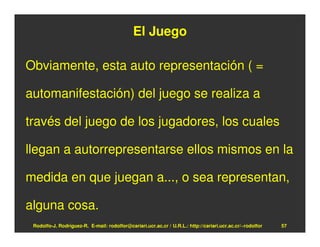 El Juego

Obviamente, esta auto representación ( =

automanifestación) del juego se realiza a

través del juego de los jugadores, los cuales

llegan a autorrepresentarse ellos mismos en la

medida en que juegan a..., o sea representan,

alguna cosa.
 Rodolfo-J. Rodríguez-R. E-mail: rodolfor@cariari.ucr.ac.cr / U.R.L.: http://cariari.ucr.ac.cr/~rodolfor   57
 