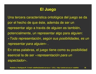 El Juego
Una tercera característica ontológica del juego se da
por el hecho de que éste, además de ser un
representar algo a través de alguien es también,
potencialmente, un representar algo para alguien:
«Toda representación, según sus posibilidades, es un
representar para alguien» .
En otras palabras, el juego tiene como su posibilidad
esencial la de ser «representación para un
espectador».
 Rodolfo-J. Rodríguez-R. E-mail: rodolfor@cariari.ucr.ac.cr / U.R.L.: http://cariari.ucr.ac.cr/~rodolfor   58
 