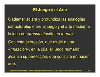 El Juego y el Arte

Gadamer aclara y profundiza las analogías
estructurales entre el juego y el arte mediante
la idea de «transmutación en forma».

Con esta expresión, que alude a una
«mutación», en la cual el juego humano
alcanza su perfección, que consiste en hacer
arte.
 Rodolfo-J. Rodríguez-R. E-mail: rodolfor@cariari.ucr.ac.cr / U.R.L.: http://cariari.ucr.ac.cr/~rodolfor   59
 