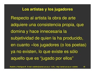 Los artistas y los jugadores

 Respecto al artista la obra de arte
 adquiere una consistencia propia, que
 domina y hace innecesaria la
 subjetividad de quien la ha producido,
 en cuanto «los jugadores (o los poetas)
 ya no existen, lo que existe es sólo
 aquello que es “jugado por ellos”
Rodolfo-J. Rodríguez-R. E-mail: rodolfor@cariari.ucr.ac.cr / U.R.L.: http://cariari.ucr.ac.cr/~rodolfor   60
 