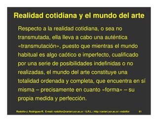 Realidad cotidiana y el mundo del arte
 Respecto a la realidad cotidiana, o sea no
 transmutada, ella lleva a cabo una auténtica
 «transmutación», puesto que mientras el mundo
 habitual es algo caótico e imperfecto, cualificado
 por una serie de posibilidades indefinidas o no
 realizadas, el mundo del arte constituye una
 totalidad ordenada y completa, que encuentra en sí
 misma – precisamente en cuanto «forma» – su
 propia medida y perfección.

Rodolfo-J. Rodríguez-R. E-mail: rodolfor@cariari.ucr.ac.cr / U.R.L.: http://cariari.ucr.ac.cr/~rodolfor   61
 