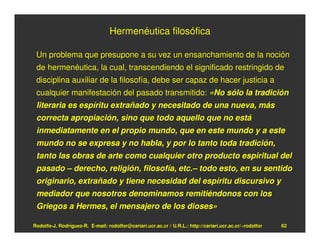Hermenéutica filosófica

 Un problema que presupone a su vez un ensanchamiento de la noción
 de hermenéutica, la cual, transcendiendo el significado restringido de
 disciplina auxiliar de la filosofía, debe ser capaz de hacer justicia a
 cualquier manifestación del pasado transmitido: «No sólo la tradición
 literaria es espíritu extrañado y necesitado de una nueva, más
 correcta apropiación, sino que todo aquello que no está
 inmediatamente en el propio mundo, que en este mundo y a este
 mundo no se expresa y no habla, y por lo tanto toda tradición,
 tanto las obras de arte como cualquier otro producto espiritual del
 pasado – derecho, religión, filosofía, etc.– todo esto, en su sentido
 originario, extrañado y tiene necesidad del espíritu discursivo y
 mediador que nosotros denominamos remitiéndonos con los
 Griegos a Hermes, el mensajero de los dioses»

Rodolfo-J. Rodríguez-R. E-mail: rodolfor@cariari.ucr.ac.cr / U.R.L.: http://cariari.ucr.ac.cr/~rodolfor   62
 