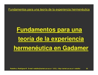 Fundamentos para una teoría de la experiencia hermenéutica




          Fundamentos para una
            teoría de la experiencia
      hermenéutica en Gadamer


 Rodolfo-J. Rodríguez-R. E-mail: rodolfor@cariari.ucr.ac.cr / U.R.L.: http://cariari.ucr.ac.cr/~rodolfor   63
 