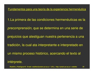 Fundamentos para una teoría de la experiencia hermenéutica


1.La primera de las condiciones hermenéuticas es la

precomprensión, que se determina en una serie de

prejuicios que atestiguan nuestra pertenencia a una

tradición, la cual ata interpretante e interpretado en

un mismo proceso histórico, acercando el texto al

intérprete.
 Rodolfo-J. Rodríguez-R. E-mail: rodolfor@cariari.ucr.ac.cr / U.R.L.: http://cariari.ucr.ac.cr/~rodolfor   64
 