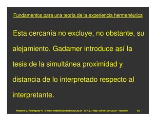 Fundamentos para una teoría de la experiencia hermenéutica


Esta cercanía no excluye, no obstante, su

alejamiento. Gadamer introduce así la

tesis de la simultánea proximidad y

distancia de lo interpretado respecto al

interpretante.

 Rodolfo-J. Rodríguez-R. E-mail: rodolfor@cariari.ucr.ac.cr / U.R.L.: http://cariari.ucr.ac.cr/~rodolfor   65
 