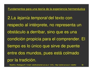 Fundamentos para una teoría de la experiencia hermenéutica


2.La lejanía temporal del texto con
respecto al intérprete, no representa un
obstáculo a derribar, sino que es una
condición propicia para el comprender. El
tiempo es lo único que sirve de puente
entre dos mundos, pues está colmado
por la tradición.
 Rodolfo-J. Rodríguez-R. E-mail: rodolfor@cariari.ucr.ac.cr / U.R.L.: http://cariari.ucr.ac.cr/~rodolfor   66
 