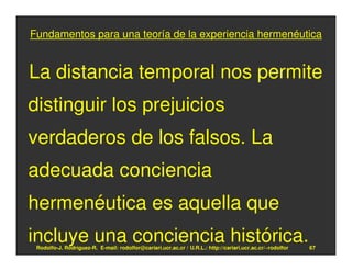 Fundamentos para una teoría de la experiencia hermenéutica


La distancia temporal nos permite
distinguir los prejuicios
verdaderos de los falsos. La
adecuada conciencia
hermenéutica es aquella que
incluye una conciencia histórica.
 Rodolfo-J. Rodríguez-R. E-mail: rodolfor@cariari.ucr.ac.cr / U.R.L.: http://cariari.ucr.ac.cr/~rodolfor   67
 