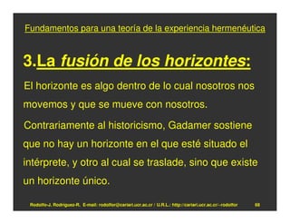 Fundamentos para una teoría de la experiencia hermenéutica


3.La fusión de los horizontes:
El horizonte es algo dentro de lo cual nosotros nos
movemos y que se mueve con nosotros.

Contrariamente al historicismo, Gadamer sostiene
que no hay un horizonte en el que esté situado el
intérprete, y otro al cual se traslade, sino que existe
un horizonte único.

 Rodolfo-J. Rodríguez-R. E-mail: rodolfor@cariari.ucr.ac.cr / U.R.L.: http://cariari.ucr.ac.cr/~rodolfor   68
 