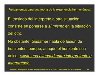 Fundamentos para una teoría de la experiencia hermenéutica


El traslado del intérprete a otra situación,
consiste en ponerse a sí mismo en la situación
del otro.

No obstante, Gadamer habla de fusión de
horizontes, porque, aunque el horizonte sea
único, existe una alteridad entre interpretante e
interpretado.
 Rodolfo-J. Rodríguez-R. E-mail: rodolfor@cariari.ucr.ac.cr / U.R.L.: http://cariari.ucr.ac.cr/~rodolfor   69
 