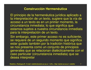 Construcción Hermenéutica
El principio de la hermenéutica jurídica aplicado a
la interpretación de un texto, sugiere que la vía de
acceso a un texto es en un primer momento, la
circunstancia inmediata; lo que significa que
estamos sujetos a nuestra circunstancia inmediata
para la interpretación de un texto.
Sin embargo, este primer acceso no es suficiente,
se requiere de un segundo momento que significa
estar guiado también por la tradición histórica que
se nos presenta como un conjunto de principios
generales que se relacionan dialécticamente con el
caso particular (circunstancia inmediata) que se
desea interpretar
Rodolfo-J. Rodríguez-R. E-mail: rodolfor@cariari.ucr.ac.cr / U.R.L.: http://cariari.ucr.ac.cr/~rodolfor   7
 