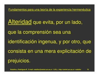 Fundamentos para una teoría de la experiencia hermenéutica



Alteridad que evita, por un lado,
que la comprensión sea una
identificación ingenua, y por otro, que
consista en una mera explicitación de
prejuicios.
 Rodolfo-J. Rodríguez-R. E-mail: rodolfor@cariari.ucr.ac.cr / U.R.L.: http://cariari.ucr.ac.cr/~rodolfor   70
 
