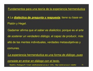 Fundamentos para una teoría de la experiencia hermenéutica


4.La dialéctica de pregunta y respuesta, tiene su base en

Platón y Hegel.

Gadamer afirma que el saber es dialéctico, porque es el arte

de sostener un verdadero diálogo, el capaz de producir, más

allá de las mentes individuales, verdades metasubjetivas y

comunes.

La experiencia hermenéutica es una forma de diálogo, pues

consiste en entrar en diálogo con el texto.
 Rodolfo-J. Rodríguez-R. E-mail: rodolfor@cariari.ucr.ac.cr / U.R.L.: http://cariari.ucr.ac.cr/~rodolfor   71
 