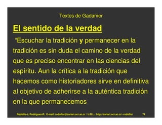 Textos de Gadamer

El sentido de la verdad
“Escuchar la tradición y permanecer en la
tradición es sin duda el camino de la verdad
que es preciso encontrar en las ciencias del
espíritu. Aun la crítica a la tradición que
hacemos como historiadores sirve en definitiva
al objetivo de adherirse a la auténtica tradición
en la que permanecemos
 Rodolfo-J. Rodríguez-R. E-mail: rodolfor@cariari.ucr.ac.cr / U.R.L.: http://cariari.ucr.ac.cr/~rodolfor   74
 