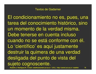 Textos de Gadamer

El condicionamiento no es, pues, una
tarea del conocimiento histórico, sino
un momento de la verdad misma.
Debe tenerse en cuenta incluso
cuando no se está conforme con él.
Lo ‘científico’ es aquí justamente
destruir la quimera de una verdad
desligada del punto de vista del
sujeto cognoscente.
 Rodolfo-J. Rodríguez-R. E-mail: rodolfor@cariari.ucr.ac.cr / U.R.L.: http://cariari.ucr.ac.cr/~rodolfor   75
 