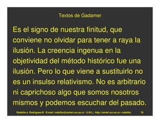 Textos de Gadamer


Es el signo de nuestra finitud, que
conviene no olvidar para tener a raya la
ilusión. La creencia ingenua en la
objetividad del método histórico fue una
ilusión. Pero lo que viene a sustituirlo no
es un insulso relativismo. No es arbitrario
ni caprichoso algo que somos nosotros
mismos y podemos escuchar del pasado.
 Rodolfo-J. Rodríguez-R. E-mail: rodolfor@cariari.ucr.ac.cr / U.R.L.: http://cariari.ucr.ac.cr/~rodolfor   76
 