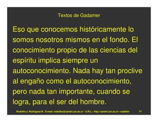 Textos de Gadamer


Eso que conocemos históricamente lo
somos nosotros mismos en el fondo. El
conocimiento propio de las ciencias del
espíritu implica siempre un
autoconocimiento. Nada hay tan proclive
al engaño como el autoconocimiento,
pero nada tan importante, cuando se
logra, para el ser del hombre.
 Rodolfo-J. Rodríguez-R. E-mail: rodolfor@cariari.ucr.ac.cr / U.R.L.: http://cariari.ucr.ac.cr/~rodolfor   77
 